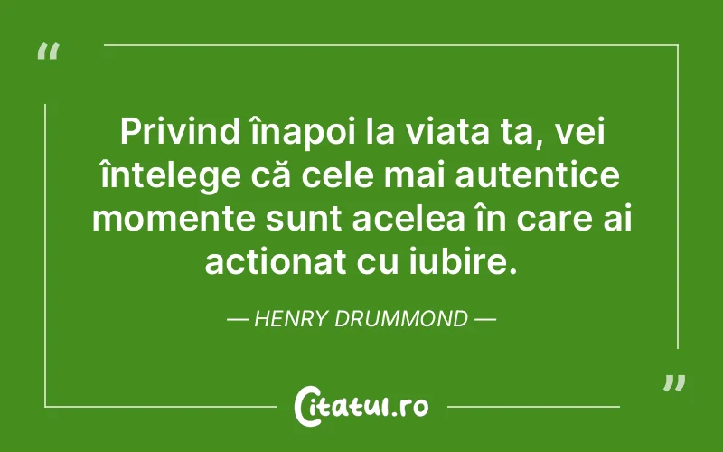 Privind înapoi la viața ta, vei înțelege că cele mai autentice momente sunt acelea în care ai acționat cu iubire. Henry Drummond