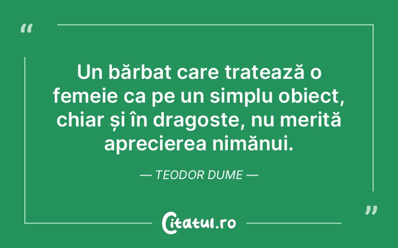 Un bărbat care tratează o femeie ca pe un simplu obiect, chiar și în dragoste, nu merită aprecierea nimănui. Teodor Dume