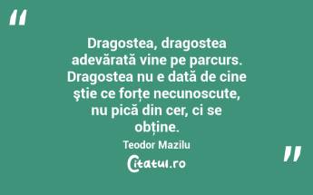  Dragostea, dragostea adevărată vine pe parcurs. Dragostea nu e dată de cine ştie ce forţe necunoscute, nu pică din cer, ci se obţine. Teodor Mazilu...