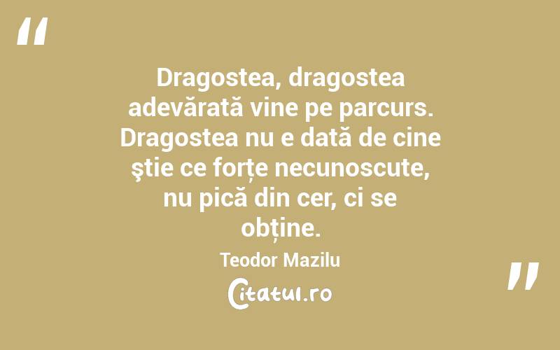  Dragostea, dragostea adevărată vine pe parcurs. Dragostea nu e dată de cine ştie ce forţe necunoscute, nu pică din cer, ci se obţine. Teodor Mazilu
