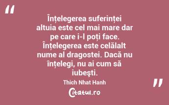 Înţelegerea suferinţei altuia este cel mai mare dar pe care i-l poţi face. Înţelegerea este celălalt nume al dragostei. Dacă nu înţelegi, nu ai cum să iubeşti. Thich Nhat Hanh...