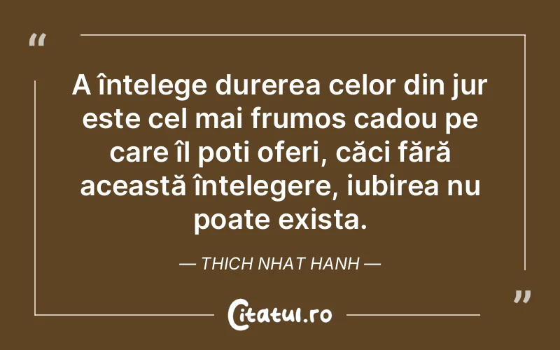 A înțelege durerea celor din jur este cel mai frumos cadou pe care îl poți oferi, căci fără această înțelegere, iubirea nu poate exista. Thich Nhat Hanh
