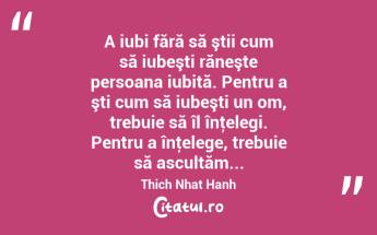 A iubi fără să ştii cum să iubeşti răneşte persoana iubită. Pentru a şti cum să iubeşti un om, trebuie să îl înţelegi. Pentru a înţelege, trebuie să ascultăm... Thich Nhat Hanh...