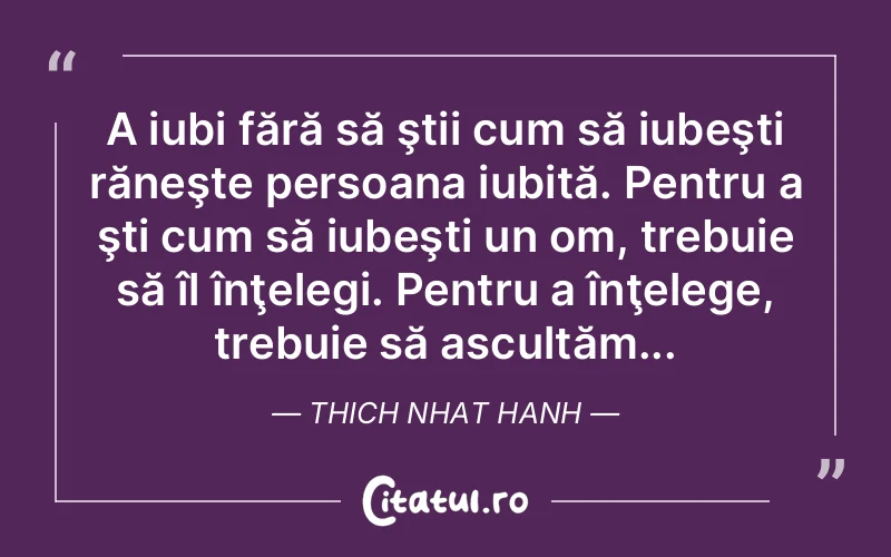 A iubi fără să ştii cum să iubeşti răneşte persoana iubită. Pentru a şti cum să iubeşti un om, trebuie să îl înţelegi. Pentru a înţelege, trebuie să ascultăm... Thich Nhat Hanh