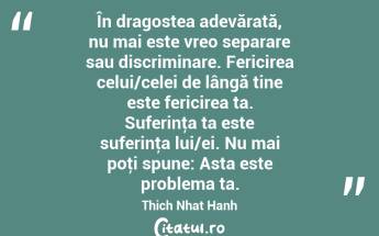 În dragostea adevărată, nu mai este vreo separare sau discriminare. Fericirea celui/celei de lângă tine este fericirea ta. Suferinţa ta este suferinţa lui/ei. Nu mai poţi spune: Asta este problema ta. Thich Nhat Hanh...