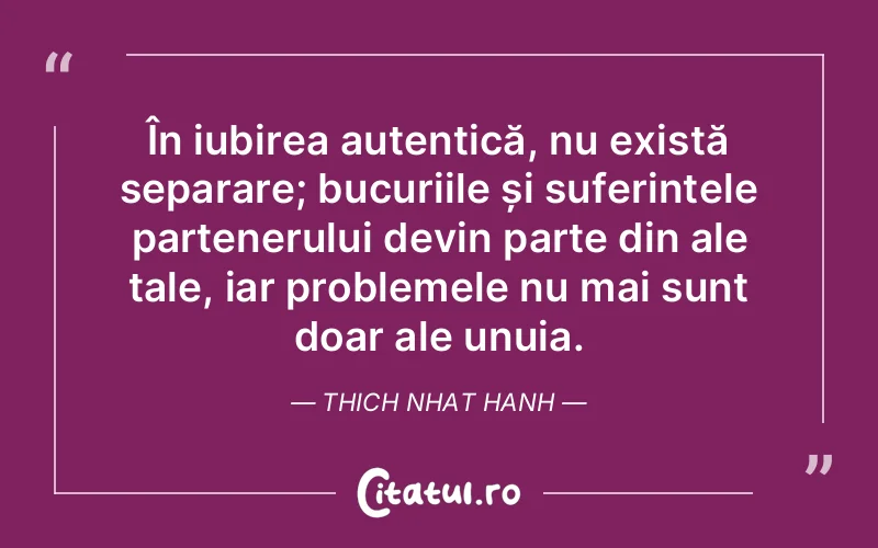 În iubirea autentică, nu există separare; bucuriile și suferințele partenerului devin parte din ale tale, iar problemele nu mai sunt doar ale unuia. Thich Nhat Hanh