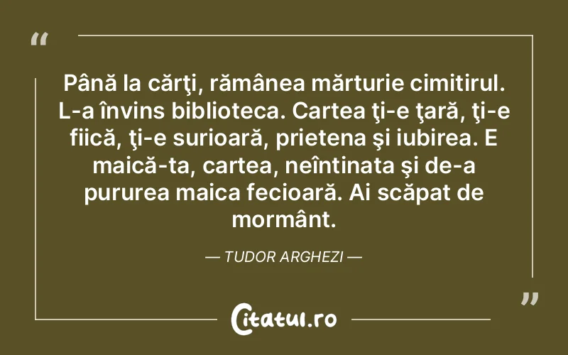 Până la cărţi, rămânea mărturie cimitirul. L-a învins biblioteca. Cartea ţi-e ţară, ţi-e fiică, ţi-e surioară, prietena şi iubirea. E maică-ta, cartea, neîntinata şi de-a pururea maica fecioară. Ai scăpat de mormânt. Tudor Arghezi