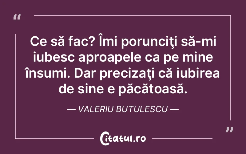 Ce să fac? Îmi porunciţi să-mi iubesc aproapele ca pe mine însumi. Dar precizaţi că iubirea de sine e păcătoasă. Valeriu Butulescu