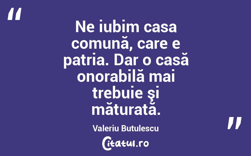 Ne iubim casa comună, care e patria. Dar o casă onorabilă mai trebuie şi măturată. Valeriu Butulescu
