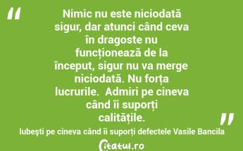Nimic nu este niciodată sigur, dar atunci când ceva în dragoste nu funcţionează de la început, sigur nu va merge niciodată. Nu forţa lucrurile.  Admiri pe cineva când îi suporţi calităţile. Iubeşti pe cineva când îi suporţi defectele Vasile Bancila...