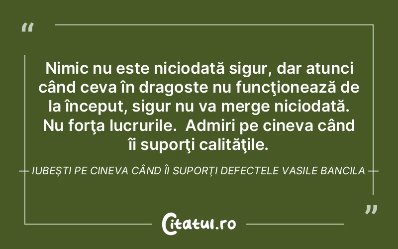 Nimic nu este niciodată sigur, dar atunci când ceva în dragoste nu funcţionează de la început, sigur nu va merge niciodată. Nu forţa lucrurile.  Admiri pe cineva când îi suporţi calităţile. Iubeşti pe cineva când îi suporţi defectele Vasile Bancila