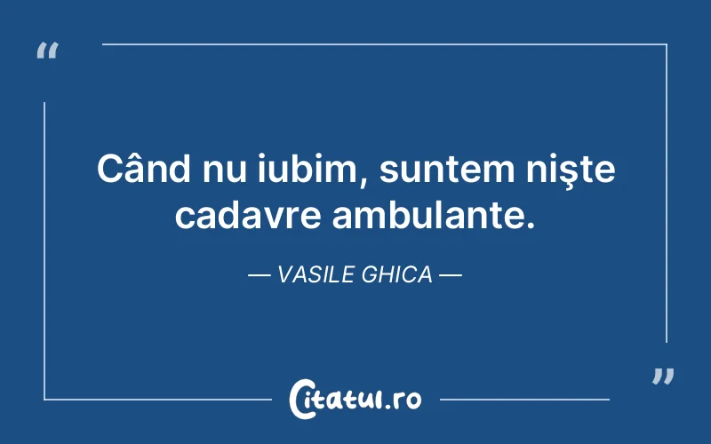Când nu iubim, suntem nişte cadavre ambulante. Vasile Ghica