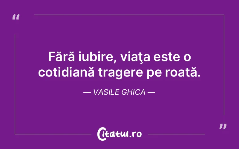 Fără iubire, viaţa este o cotidiană tragere pe roată. Vasile Ghica