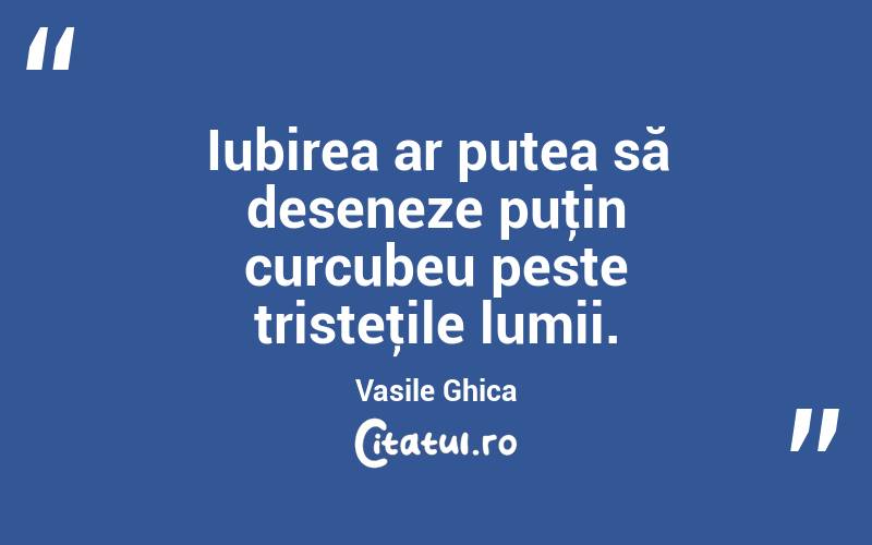 Iubirea ar putea să deseneze puţin curcubeu peste tristeţile lumii. Vasile Ghica
