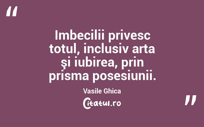 Imbecilii privesc totul, inclusiv arta şi iubirea, prin prisma posesiunii. Vasile Ghica
