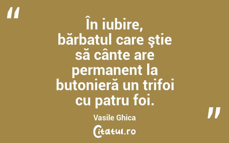 În iubire, bărbatul care ştie să cânte are permanent la butonieră un trifoi cu patru foi. Vasile Ghica
