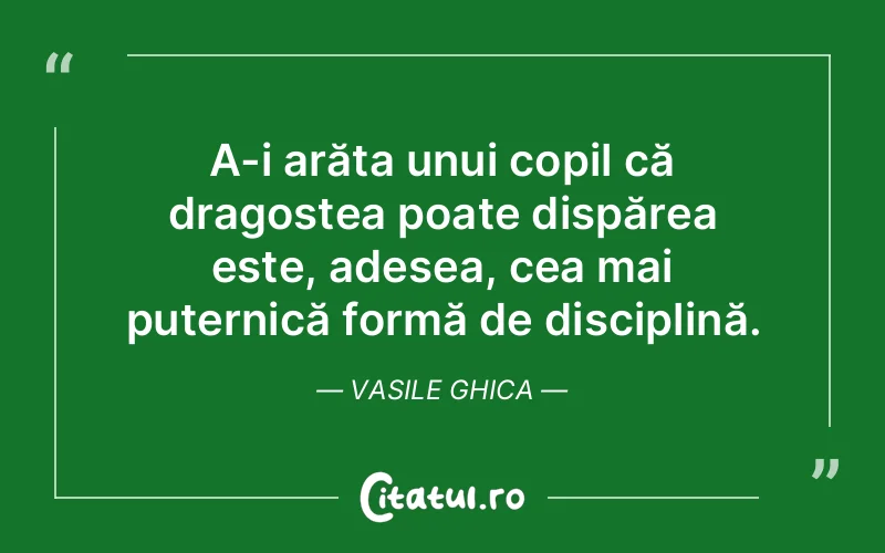 A-i arăta unui copil că dragostea poate dispărea este, adesea, cea mai puternică formă de disciplină. Vasile Ghica