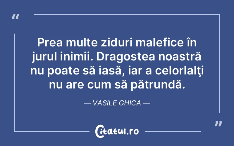Prea multe ziduri malefice în jurul inimii. Dragostea noastră nu poate să iasă, iar a celorlalţi nu are cum să pătrundă. Vasile Ghica