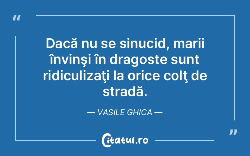 Dacă nu se sinucid, marii învinşi în dragoste sunt ridiculizaţi la orice colţ de stradă. Vasile Ghica
