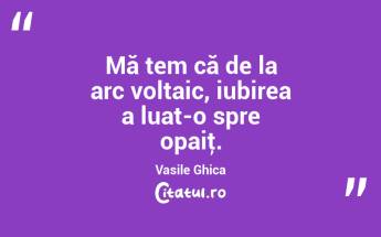Mă tem că de la arc voltaic, iubirea a luat-o spre opaiţ. Vasile Ghica...