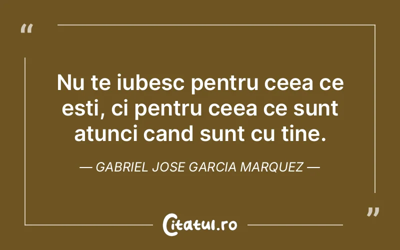 Nu te iubesc pentru ceea ce esti, ci pentru ceea ce sunt atunci cand sunt cu tine. Gabriel Jose Garcia Marquez