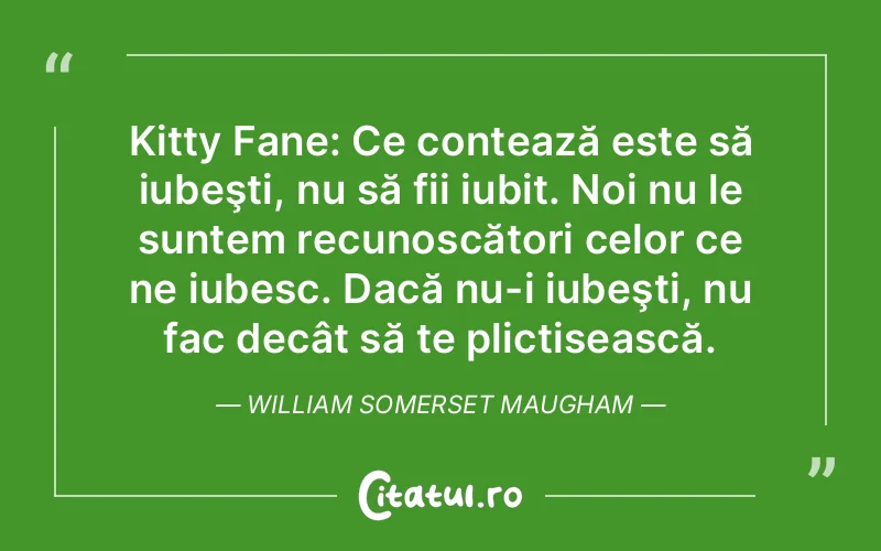 Kitty Fane: Ce contează este să iubeşti, nu să fii iubit. Noi nu le suntem recunoscători celor ce ne iubesc. Dacă nu-i iubeşti, nu fac decât să te plictisească. William Somerset Maugham