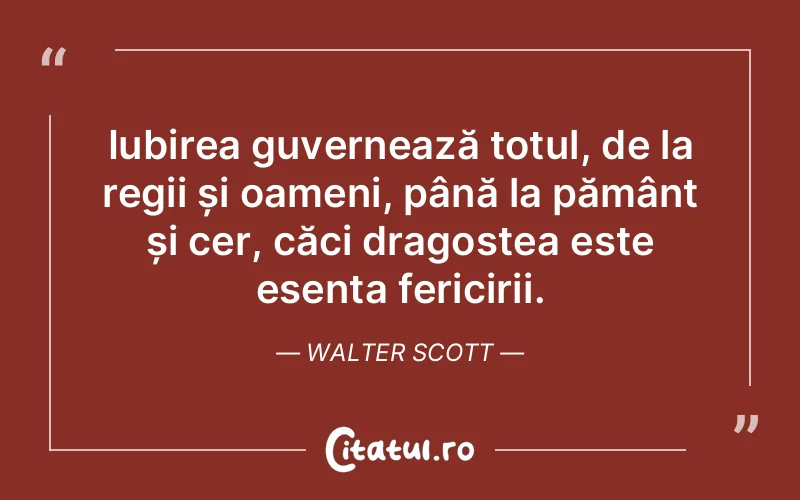 Iubirea guvernează totul, de la regii și oameni, până la pământ și cer, căci dragostea este esența fericirii. Walter Scott