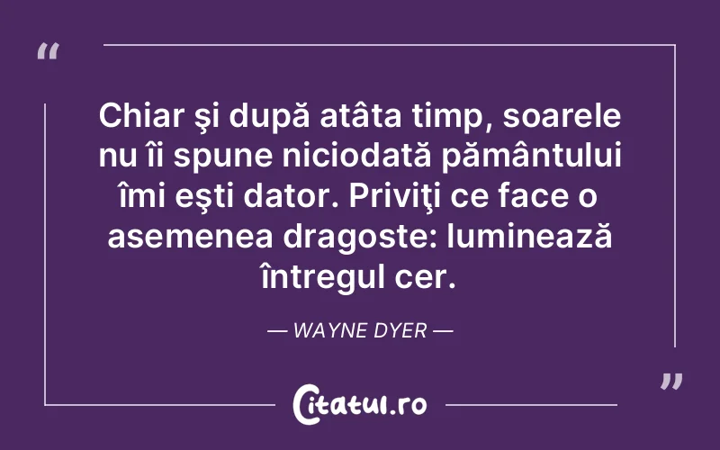 Chiar şi după atâta timp, soarele nu îi spune niciodată pământului îmi eşti dator. Priviţi ce face o asemenea dragoste: luminează întregul cer. Wayne Dyer