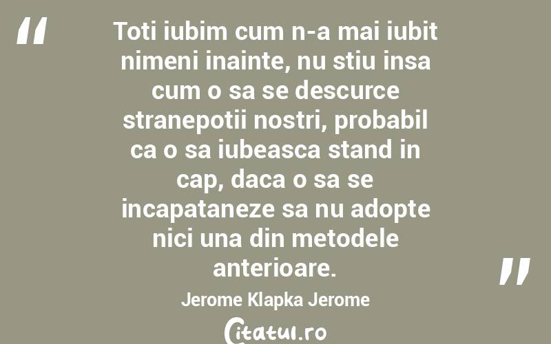 Toti iubim cum n-a mai iubit nimeni inainte, nu stiu insa cum o sa se descurce stranepotii nostri, probabil ca o sa iubeasca stand in cap, daca o sa se incapataneze sa nu adopte nici una din metodele anterioare. Jerome Klapka Jerome
