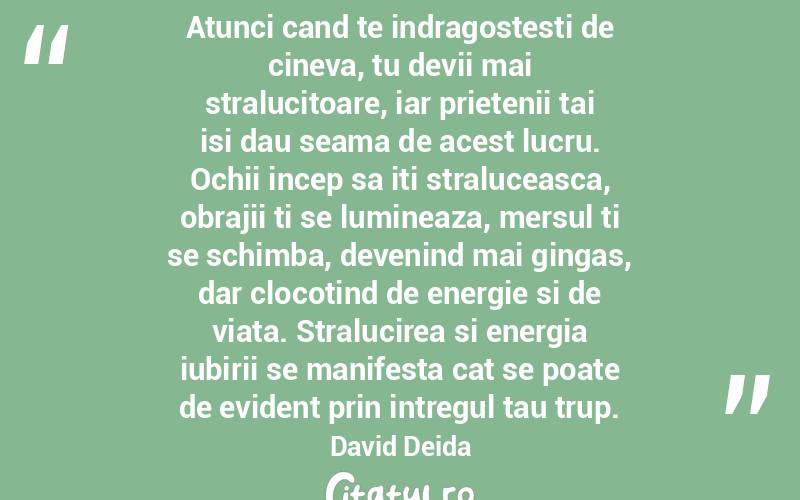 Atunci cand te indragostesti de cineva, tu devii mai stralucitoare, iar prietenii tai isi dau seama de acest lucru. Ochii incep sa iti straluceasca, obrajii ti se lumineaza, mersul ti se schimba, devenind mai gingas, dar clocotind de energie si de viata. Stralucirea si energia iubirii se manifesta cat se poate de evident prin intregul tau trup. David Deida
