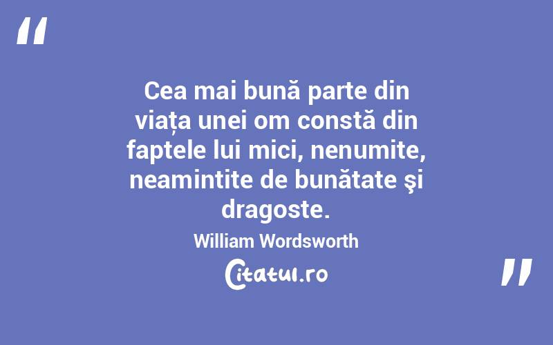 Cea mai bună parte din viaţa unei om constă din faptele lui mici, nenumite, neamintite de bunătate şi dragoste. William Wordsworth
