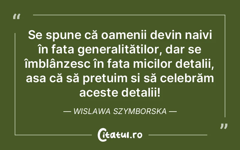 Se spune că oamenii devin naivi în fața generalităților, dar se îmblânzesc în fața micilor detalii, așa că să prețuim și să celebrăm aceste detalii! Wislawa Szymborska