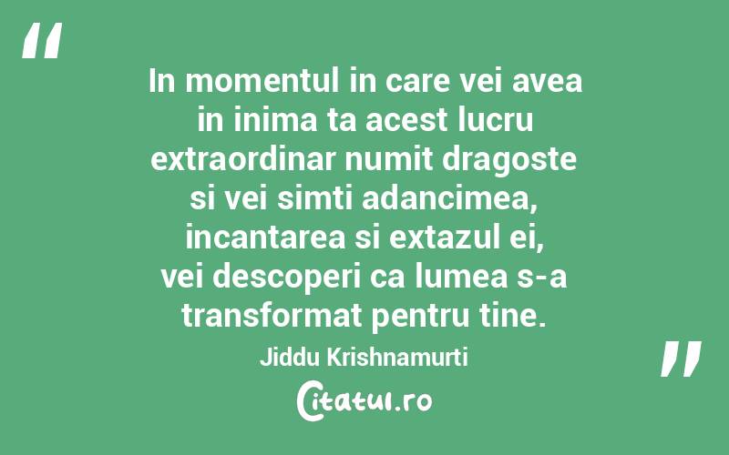 In momentul in care vei avea in inima ta acest lucru extraordinar numit dragoste si vei simti adancimea, incantarea si extazul ei, vei descoperi ca lumea s-a transformat pentru tine. Jiddu Krishnamurti
