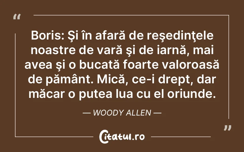 Boris: Şi în afară de reşedinţele noastre de vară şi de iarnă, mai avea şi o bucată foarte valoroasă de pământ. Mică, ce-i drept, dar măcar o putea lua cu el oriunde. Woody Allen