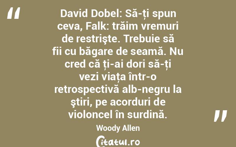  David Dobel: Să-ţi spun ceva, Falk: trăim vremuri de restrişte. Trebuie să fii cu băgare de seamă. Nu cred că ţi-ai dori să-ţi vezi viaţa într-o retrospectivă alb-negru la ştiri, pe acorduri de violoncel în surdină. Woody Allen
