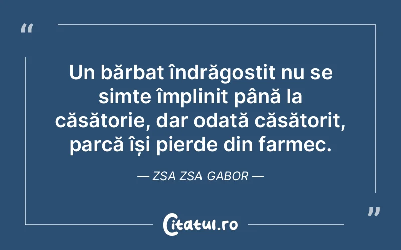 Un bărbat îndrăgostit nu se simte împlinit până la căsătorie, dar odată căsătorit, parcă își pierde din farmec. Zsa Zsa Gabor