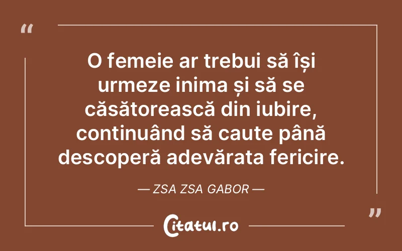 O femeie ar trebui să își urmeze inima și să se căsătorească din iubire, continuând să caute până descoperă adevărata fericire. Zsa Zsa Gabor