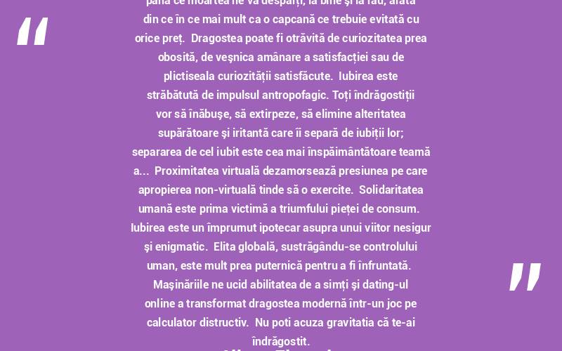 Loialitatea faţă de alte persoane, în special loialitatea necondiţionată şi, mai mult ca sigur, loialitatea de tipul până ce moartea ne va despărţi, la bine şi la rău, arată din ce în ce mai mult ca o capcană ce trebuie evitată cu orice preţ.  Dragostea poate fi otrăvită de curiozitatea prea obosită, de veşnica amânare a satisfacţiei sau de plictiseala curiozităţii satisfăcute.  Iubirea este străbătută de impulsul antropofagic. Toţi îndrăgostiţii vor să înăbuşe, să extirpeze, să elimine alteritatea supărătoare şi iritantă care îi separă de iubiţii lor; separarea de cel iubit este cea mai înspăimântătoare teamă a...  Proximitatea virtuală dezamorsează presiunea pe care apropierea non-virtuală tinde să o exercite.  Solidaritatea umană este prima victimă a triumfului pieţei de consum.  Iubirea este un împrumut ipotecar asupra unui viitor nesigur şi enigmatic.  Elita globală, sustrăgându-se controlului uman, este mult prea puternică pentru a fi înfruntată.  Maşinăriile ne ucid abilitatea de a simţi şi dating-ul online a transformat dragostea modernă într-un joc pe calculator distructiv.  Nu poți acuza gravitația că te-ai îndrăgostit. Albert Einstein
