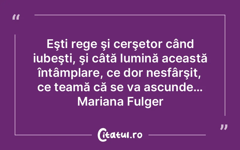 Eşti rege şi cerşetor când iubeşti, şi câtă lumină această întâmplare, ce dor nesfârşit, ce teamă că se va ascunde… Mariana Fulger