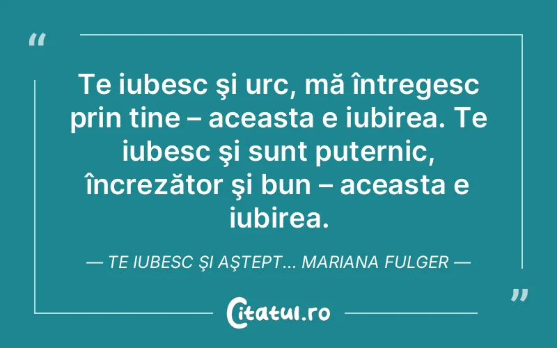 Te iubesc şi urc, mă întregesc prin tine – aceasta e iubirea. Te iubesc şi sunt puternic, încrezător şi bun – aceasta e iubirea. Te iubesc şi aştept… Mariana Fulger