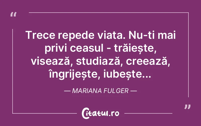 Trece repede viața. Nu-ți mai privi ceasul - trăiește, visează, studiază, creează, îngrijește, iubește... Mariana Fulger