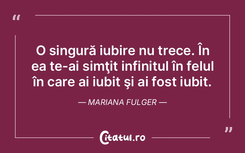 O singură iubire nu trece. În ea te-ai simţit infinitul în felul în care ai iubit şi ai fost iubit. Mariana Fulger