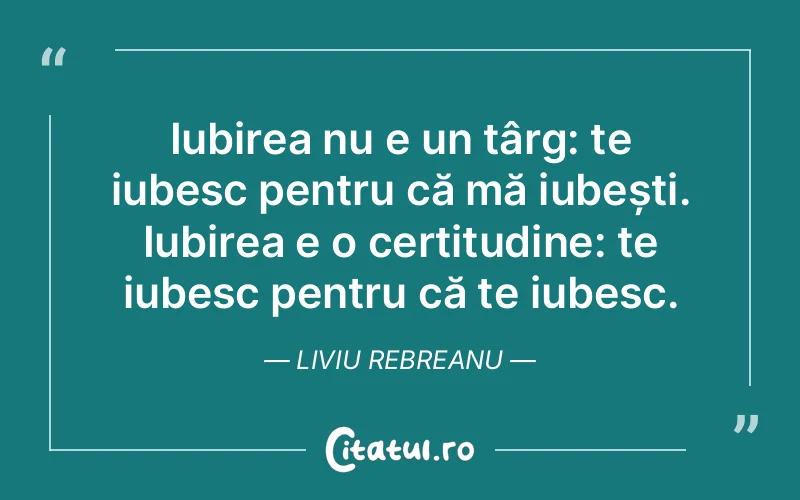 Iubirea nu e un târg: te iubesc pentru că mă iubești. Iubirea e o certitudine: te iubesc pentru că te iubesc. Liviu Rebreanu