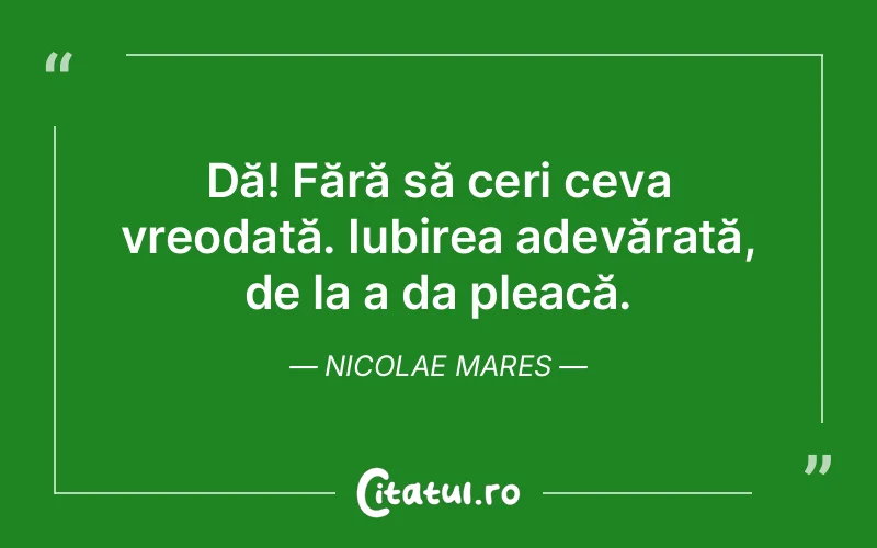 Dă! Fără să ceri ceva vreodată. Iubirea adevărată, de la a da pleacă. Nicolae Mares