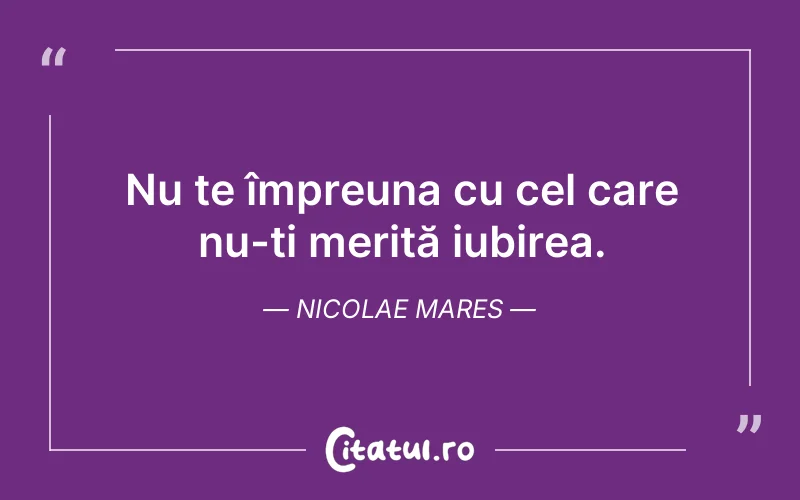 Nu te împreuna cu cel care nu-ți merită iubirea. Nicolae Mares