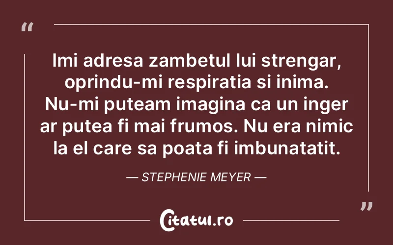 Imi adresa zambetul lui strengar, oprindu-mi respiratia si inima. Nu-mi puteam imagina ca un inger ar putea fi mai frumos. Nu era nimic la el care sa poata fi imbunatatit. Stephenie Meyer