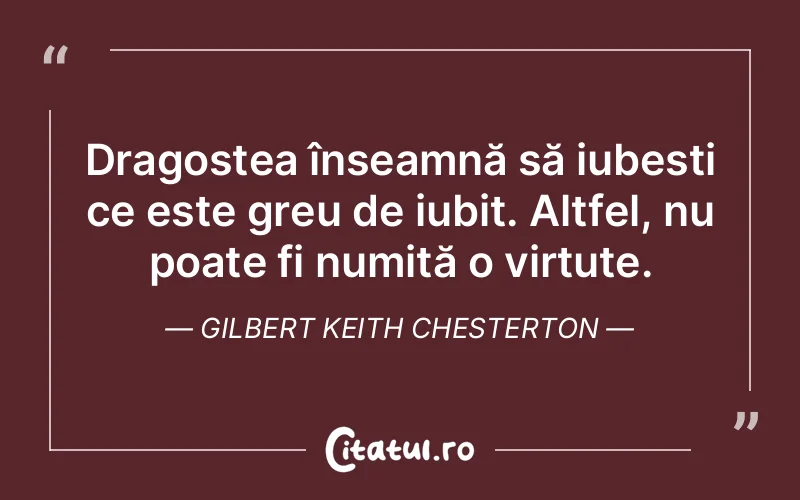 Dragostea înseamnă să iubești ce este greu de iubit. Altfel, nu poate fi numită o virtute. Gilbert Keith Chesterton