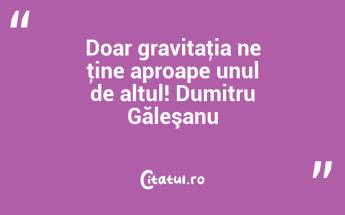 Doar gravitaţia ne ţine aproape unul de altul! Dumitru Găleşanu...