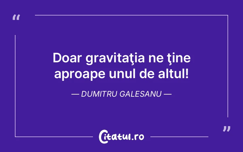 Doar gravitaţia ne ţine aproape unul de altul! Dumitru Galesanu