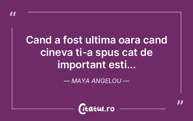 Cand a fost ultima oara cand cineva ti-a spus cat de important esti... Maya Angelou